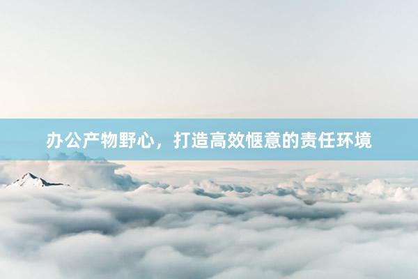 办公产物野心，打造高效惬意的责任环境